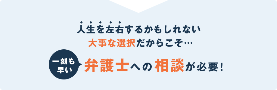 人生を左右するかもしれない大事な選択だからこそ一刻も早く弁護士への相談が必要！